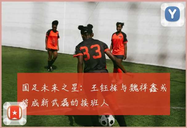 国足未来之星：王钰栋与魏祥鑫或将成新武磊的接班人