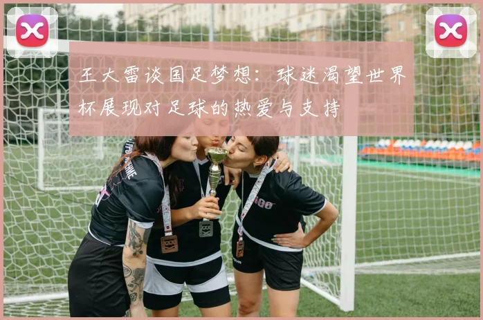 王大雷谈国足梦想：球迷渴望世界杯展现对足球的热爱与支持