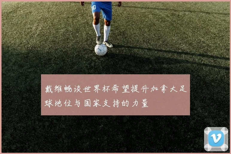 戴维畅谈世界杯希望提升加拿大足球地位与国家支持的力量