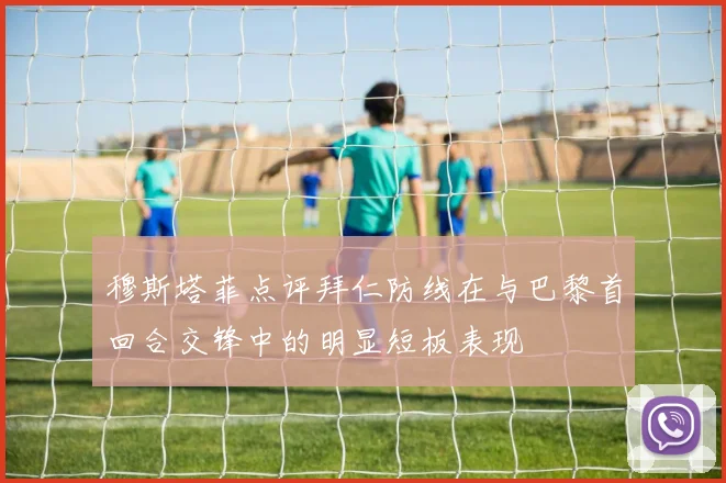 穆斯塔菲点评拜仁防线在与巴黎首回合交锋中的明显短板表现