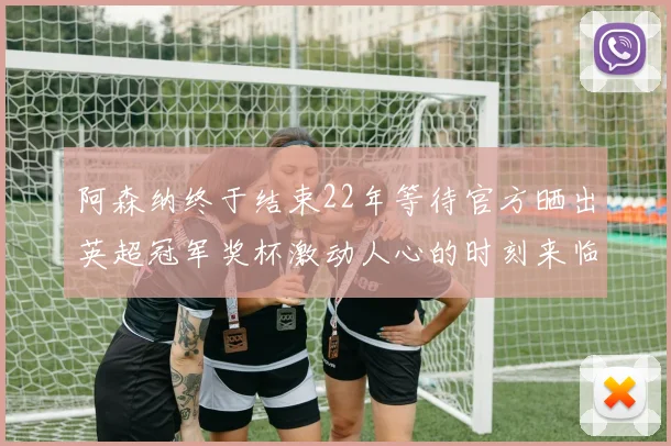 阿森纳终于结束22年等待官方晒出英超冠军奖杯激动人心的时刻来临