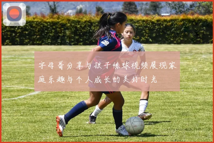字母哥分享与孩子练球视频展现家庭乐趣与个人成长的美好时光