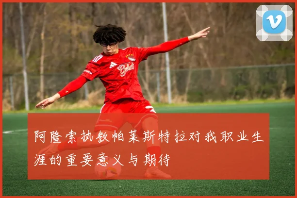 阿隆索执教帕莱斯特拉对我职业生涯的重要意义与期待