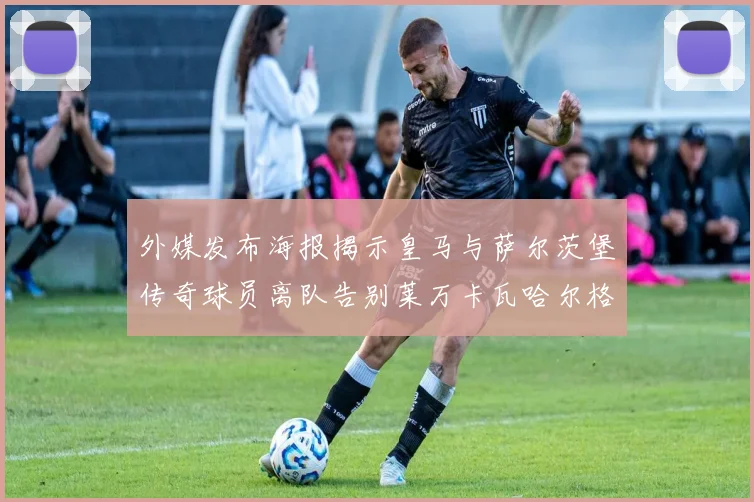 外媒发布海报揭示皇马与萨尔茨堡传奇球员离队告别莱万卡瓦哈尔格列兹曼