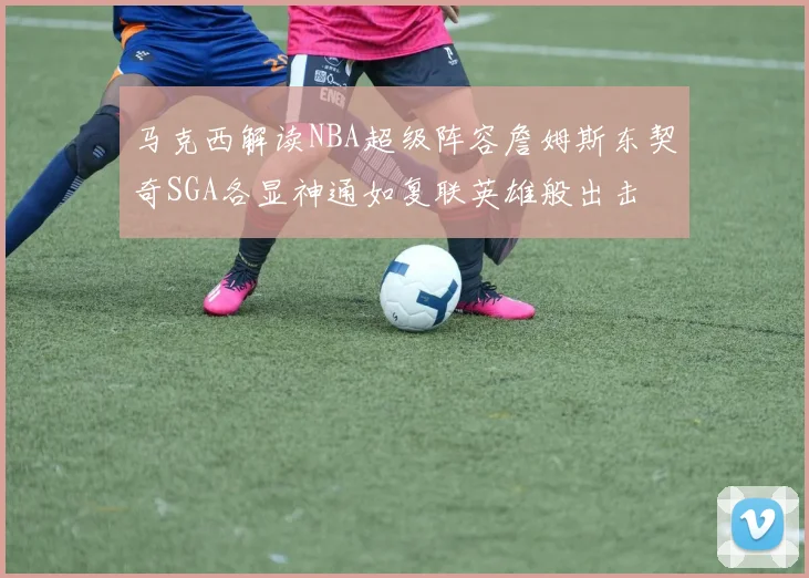 马克西解读NBA超级阵容詹姆斯东契奇SGA各显神通如复联英雄般出击