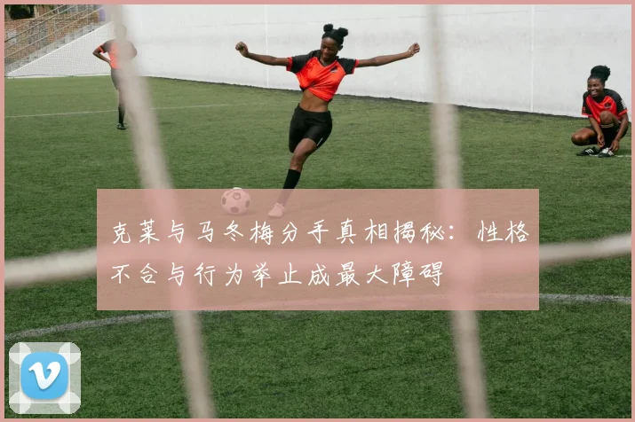 克莱与马冬梅分手真相揭秘：性格不合与行为举止成最大障碍