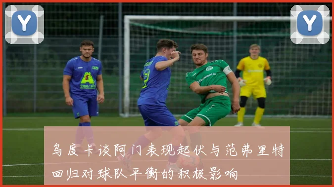 乌度卡谈阿门表现起伏与范弗里特回归对球队平衡的积极影响