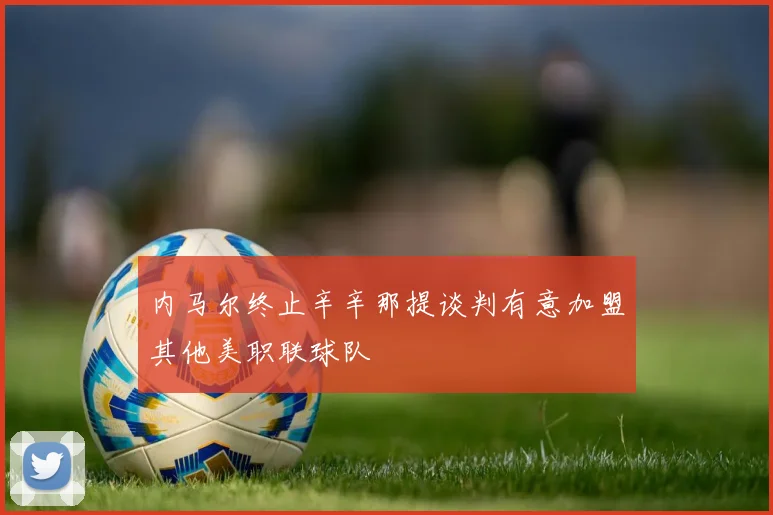 内马尔终止辛辛那提谈判有意加盟其他美职联球队