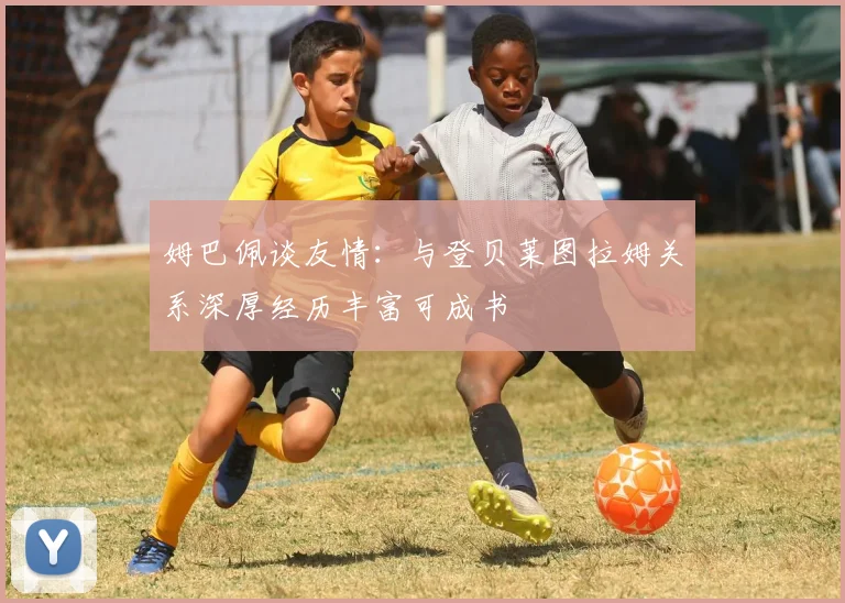 姆巴佩谈友情：与登贝莱图拉姆关系深厚经历丰富可成书