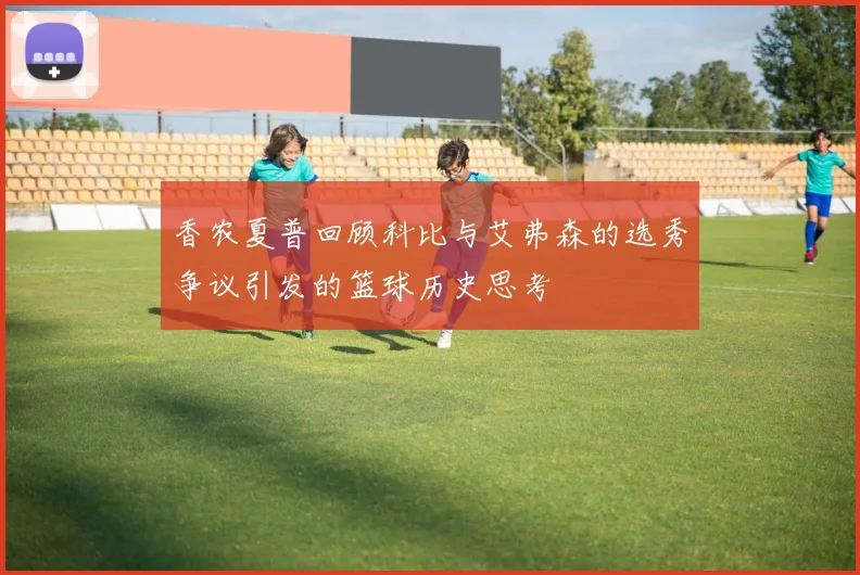 香农夏普回顾科比与艾弗森的选秀争议引发的篮球历史思考