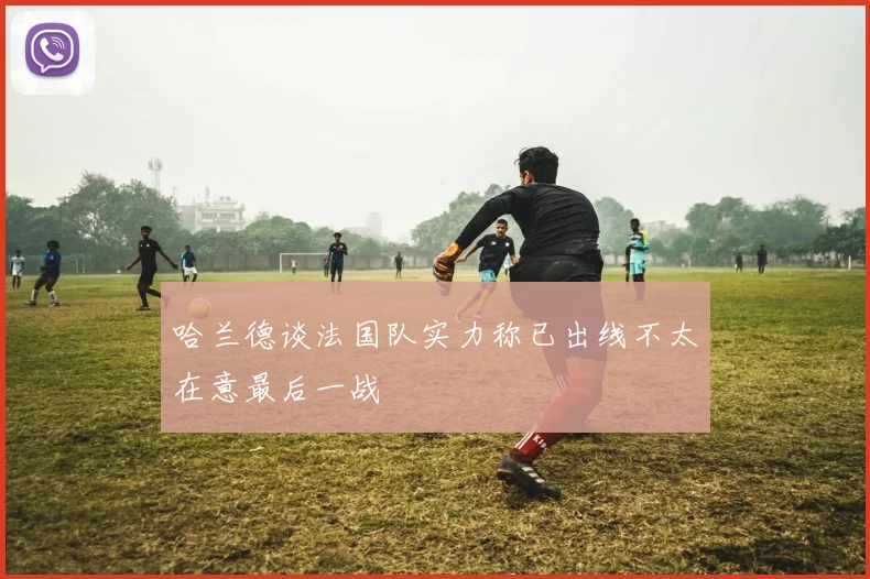 哈兰德谈法国队实力称已出线不太在意最后一战