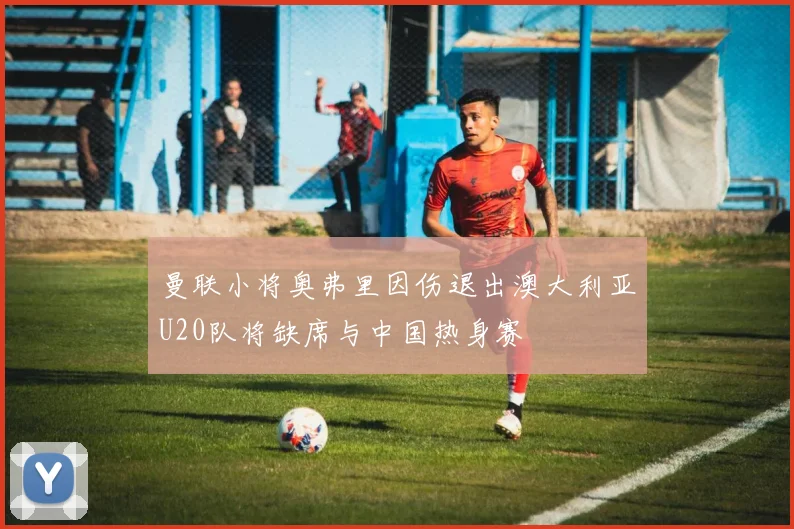 曼联小将奥弗里因伤退出澳大利亚U20队将缺席与中国热身赛
