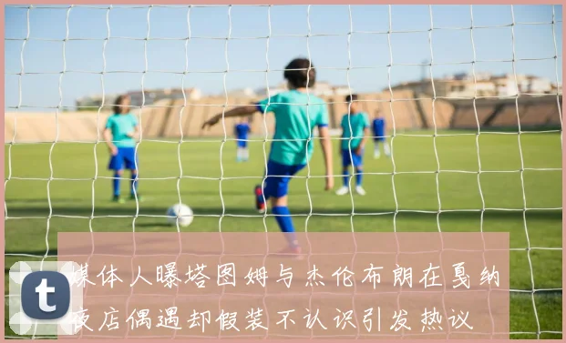 媒体人曝塔图姆与杰伦布朗在戛纳夜店偶遇却假装不认识引发热议