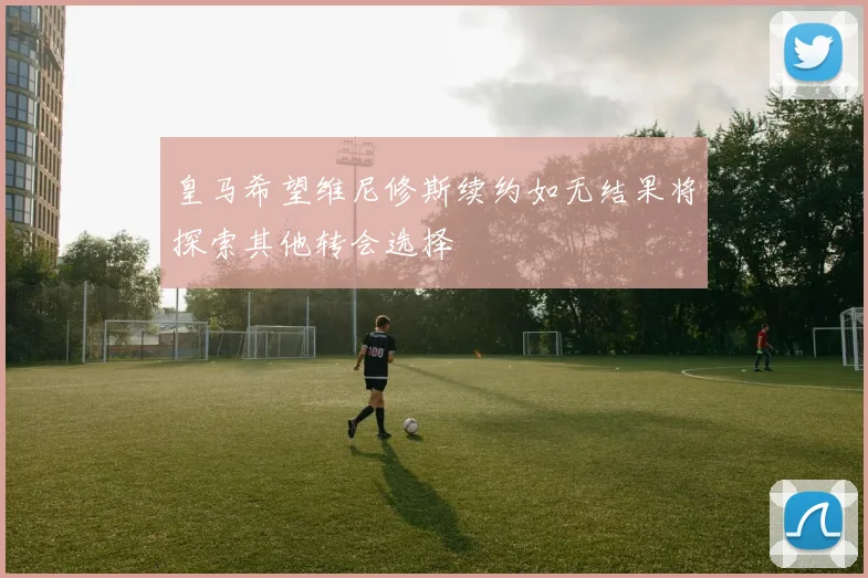 皇马希望维尼修斯续约如无结果将探索其他转会选择