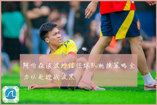 阿伦森谈波帅信任球队轮换策略全力以赴迎战波黑