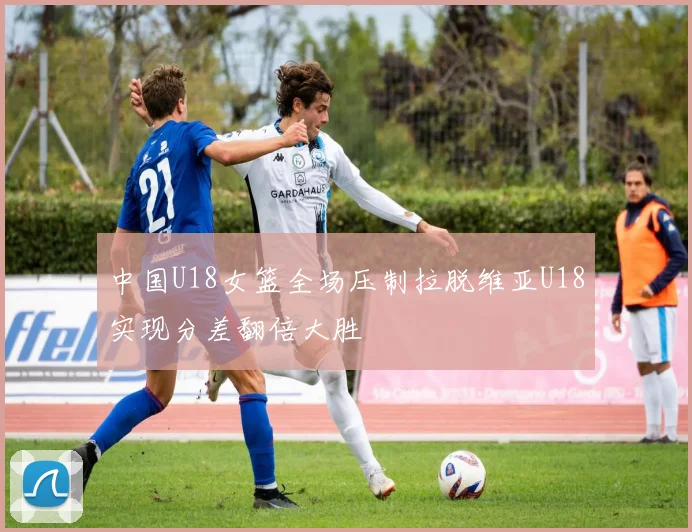 中国U18女篮全场压制拉脱维亚U18实现分差翻倍大胜