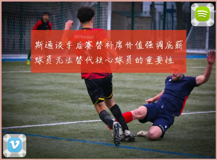 斯通谈季后赛替补席价值强调底薪球员无法替代核心球员的重要性