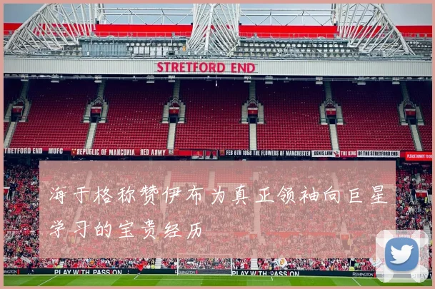 海于格称赞伊布为真正领袖向巨星学习的宝贵经历
