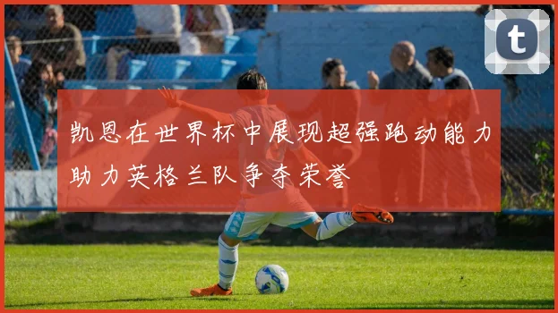 凯恩在世界杯中展现超强跑动能力助力英格兰队争夺荣誉
