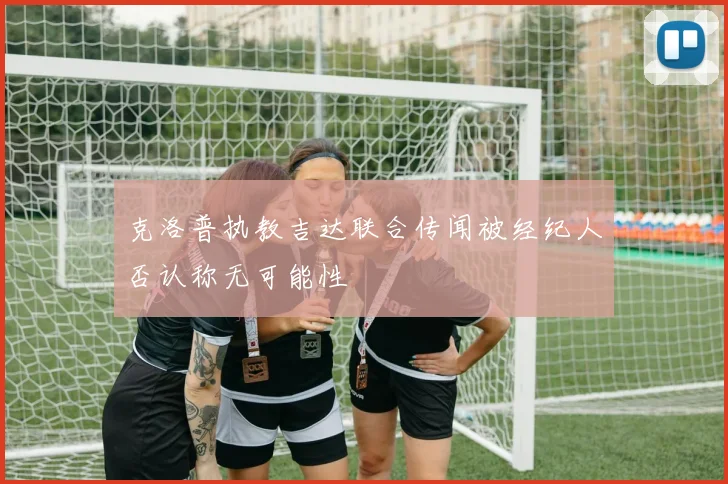 克洛普执教吉达联合传闻被经纪人否认称无可能性