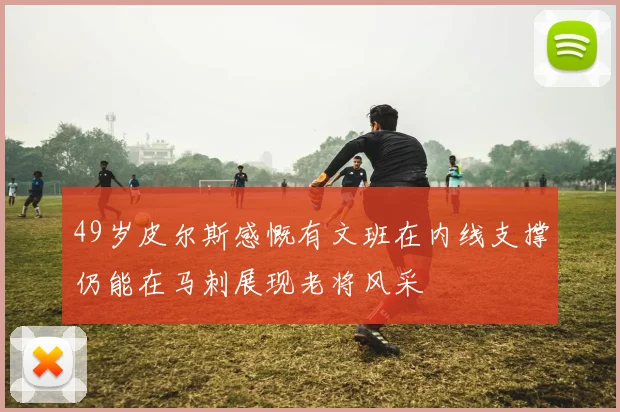 49岁皮尔斯感慨有文班在内线支撑仍能在马刺展现老将风采