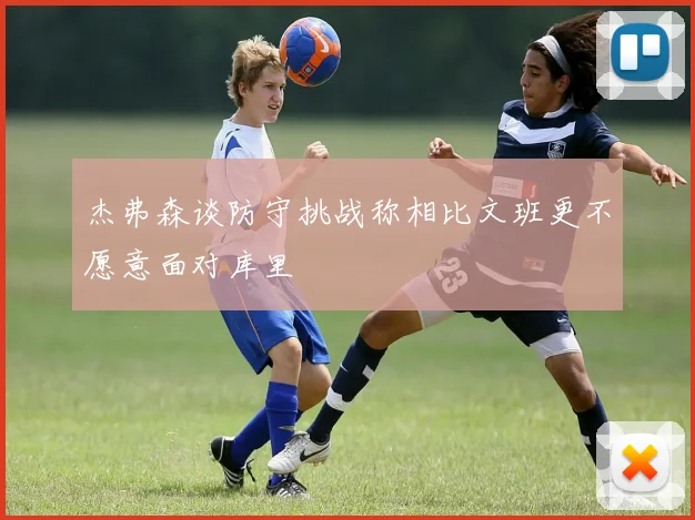 杰弗森谈防守挑战称相比文班更不愿意面对库里