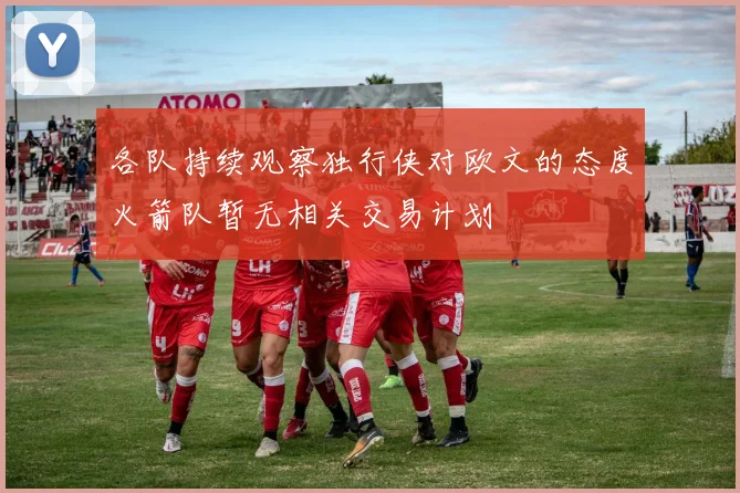 各队持续观察独行侠对欧文的态度火箭队暂无相关交易计划